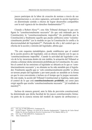 80
PROCESO DE INCONSTITUCIONALIDAD
jueces participen de la labor de creación de normas a través de sus
interpretaciones o, en otros supuestos, activando la acción legislativa
en determinado sentido a efectos de lograr desarrollos compatibles
con la real vigencia de los derechos fundamentales(67)
”.
Citando a Robert Alexy(68)
, este Alto Tribunal distingue lo que con-
ﬁgura lo “constitucionalmente necesario” (lo que está ordenado por la
Constitución), lo “constitucionalmente imposible” (lo prohibido por la
Constitución) y ﬁnalmente aquello que puede caliﬁcarse como “constitu-
cionalmente posible” (en la medida en que la Constitución lo confía a la
discrecionalidad del legislador)(69)
. Partiendo de ello y del control que se
efectúa de la acción y omisión del legislador, aﬁrma que:
“En este esquema metodológico, puede establecerse que el control
de la acción positiva del legislador, está en directa relación con lo que es
‘constitucionalmente imposible’. Cuando la actividad del legislador a tra-
vés de la ley incursiona dentro de este ámbito, la actuación del Tribunal se
orienta a eliminar dicha intromisión prohibida por la Constitución. En cam-
bio el control de las omisiones al legislador se ubicaría en lo que es ‘cons-
titucionalmente necesario’ y no obstante no ha sido atendido por el legisla-
dor. Finalmente aquello que es ‘solo constitucionalmente posible’ se ubica
en terreno propio del legislador y por tanto puede ser atendido en la forma
en que lo crea conveniente e incluso en el tiempo que lo juzgue necesario.
De este modo, la acción del Tribunal Constitucional se legitima, tanto para
el control de lo que está constitucionalmente prohibido, así como para
exigir aquello que resulta ‘constitucionalmente necesario’ ” [el resaltado es
nuestro](70)
.
Incluso de manera general, ante la falta de previsión constitucional,
ha determinado que dicha facultad de los jueces constitucionales forma-
ría parte de la esencia misma del modelo de reparto de atribuciones y
(67) STC Exp. Nº 006-2008-PI/TC, Fundamento 38.
(68) ALEXY, Robert. “Epílogo a la teoría de los derechos fundamentales”. Traducción de Carlos Bernal
Pulido. En: Revista Española de Derecho Constitucional, Nº 66, Madrid, 2002, p. 22.
(69) STC Exp. N° 006-2008-PI/TC, Fundamento 38.
(70) Idem, Fundamento 39.
 
