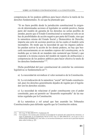 81
SOBRE LAS POSIBLES CONTRAVENCIONES A LA CONSTITUCIÓN
competencias de los poderes públicos para hacer efectiva la tutela de los
derechos fundamentales. Es así que ha planteado que:
“Si no fuera posible desde la jurisdicción constitucional la exigen-
cia de determinadas acciones al legislador en sentido positivo, buena
parte del modelo de garantía de los derechos no serían posibles de
atender, puesto que el Estado Constitucional se sustenta no solo en un
haz de posibilidades de acción negativa por parte del Estado, sino que
la naturaleza misma del Estado Social y Democrático de Derecho,
importa una serie de acciones positivas sin las cuales el modelo sería
incompleto. De modo que la necesidad de que los órganos judicia-
les puedan activar la acción de los demás poderes, no hay que bus-
carla necesariamente en un mandato expreso del constituyente, en la
medida que se trata de un mandato más sustancial que formal y que
responde a la misma esencia del modelo de reparto de atribuciones y
competencias de los poderes públicos para hacer efectiva la tutela de
los derechos fundamentales(71)
”.
Dicha posibilidad del juez constitucional de controlar las omisiones
legislativas se fundamentaría en(72)
:
a) La necesidad de reivindicar el valor normativo de la Constitución.
b) La reivindicación de la naturaleza “social” del Estado constitucio-
nal, pues los derechos generalmente dejados de regular por el legisla-
dor son los derechos sociales.
c) La necesidad de relacionar el poder constituyente con el poder
constituido, para así permitir un “desarrollo responsable” de las ma-
terias reguladas por la Constitución.
d) La naturaleza y rol actual que han asumido los Tribunales
Constitucionales para defender aquello que la Constitución ordena.
(71) STC Exp. Nº 006-2008-PI/TC, Fundamento 40.
(72) Con respecto a las razones para sustentar la necesidad de la inclusión del control de las omisiones, se
sigue lo planteado en el Fundamento 40 de la STC Exp. N° 006-2008-PI/TC, en la que se cita a
FERNÁNDEZ RODRÍGUEZ, José Julio. La inconstitucionalidad por omisión (no se precisan mayores
datos sobre la obra), p. 203.
 