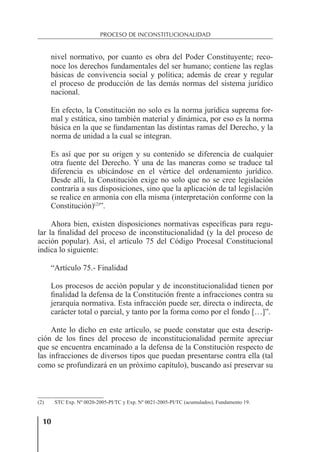 10
PROCESO DE INCONSTITUCIONALIDAD
nivel normativo, por cuanto es obra del Poder Constituyente; reco-
noce los derechos fundamentales del ser humano; contiene las reglas
básicas de convivencia social y política; además de crear y regular
el proceso de producción de las demás normas del sistema jurídico
nacional.
En efecto, la Constitución no solo es la norma jurídica suprema for-
mal y estática, sino también material y dinámica, por eso es la norma
básica en la que se fundamentan las distintas ramas del Derecho, y la
norma de unidad a la cual se integran.
Es así que por su origen y su contenido se diferencia de cualquier
otra fuente del Derecho. Y una de las maneras como se traduce tal
diferencia es ubicándose en el vértice del ordenamiento jurídico.
Desde allí, la Constitución exige no solo que no se cree legislación
contraria a sus disposiciones, sino que la aplicación de tal legislación
se realice en armonía con ella misma (interpretación conforme con la
Constitución)(2)
”.
Ahora bien, existen disposiciones normativas especíﬁcas para regu-
lar la ﬁnalidad del proceso de inconstitucionalidad (y la del proceso de
acción popular). Así, el artículo 75 del Código Procesal Constitucional
indica lo siguiente:
“Artículo 75.- Finalidad
Los procesos de acción popular y de inconstitucionalidad tienen por
ﬁnalidad la defensa de la Constitución frente a infracciones contra su
jerarquía normativa. Esta infracción puede ser, directa o indirecta, de
carácter total o parcial, y tanto por la forma como por el fondo […]”.
Ante lo dicho en este artículo, se puede constatar que esta descrip-
ción de los ﬁnes del proceso de inconstitucionalidad permite apreciar
que se encuentra encaminado a la defensa de la Constitución respecto de
las infracciones de diversos tipos que puedan presentarse contra ella (tal
como se profundizará en un próximo capítulo), buscando así preservar su
(2) STC Exp. Nº 0020-2005-PI/TC y Exp. Nº 0021-2005-PI/TC (acumulados), Fundamento 19.
 