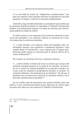 82
PROCESO DE INCONSTITUCIONALIDAD
e) La necesidad de asumir las “obligaciones constitucionales”, que
para este supuesto serían aquellas referentes al legislador de cara para
garantizar el respeto y tutela de los derechos fundamentales.
Ahora bien, luego de haber planteado su razonamiento para estimar que
las omisiones legislativas deben ser controladas, el Tribunal Constitucional
también se ha pronunciado respecto a los tipos de omisiones que efectiva-
mente podrían ser objeto de control.
Se reﬁrió entonces a las categorías de las omisiones absolutas (u omi-
siones del legislador) y las omisiones relativas (u omisiones de la ley).
Así, plantea que las omisiones absolutas:
“[…] están referidas a los silencios totales del legislador sobre de-
terminadas materias cuya regulación o tratamiento legislativo viene
exigido desde la Constitución y cuya exigencia por el órgano juris-
diccional puede tornarse en necesaria para la eﬁcacia efectiva de la
norma fundamental(73)
”.
Por su parte, las omisiones de la ley u omisiones relativas:
“[…] están referidas al silencio de la ley en extremo que no haya sido
normado causando perjuicio en la tutela de los derechos. Se presen-
tan en el control de constitucionalidad de un precepto normativo en
el que, como ha señalado la jurisprudencia alemana, se constata, “la
exclusión arbitraria o discriminatoria de un beneﬁcio”. De ahí que el
parámetro por excelencia del control de las omisiones relativas sea el
principio constitucional de igualdad(74)
”.
En ese sentido, tanto de presentarse una omisión absoluta como una
relativa, el juez constitucional podría ejercer algún tipo de control según
las pautas que esboza en esta sentencia el Tribunal Constitucional.
(73) STC Exp. N° 006-2008-PI/TC, Fundamento 42.
(74) Ídem.
 