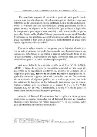 83
SOBRE LAS POSIBLES CONTRAVENCIONES A LA CONSTITUCIÓN
Por otro lado, respecto al momento a partir del cual puede conﬁ-
gurarse una omisión absoluta, otra discusión que se plantea el supremo
intérprete de la Constitución en esta sentencia es si la posibilidad de con-
trolar la eventual omisión inconstitucional puede presentarse desde la
propia entrada en vigencia de la Constitución (que atribuye al legislador
la competencia para regular una materia) o solo transcurrido un plazo
para ello. Frente a ello, el Alto Tribunal peruano aﬁrma que en el Derecho
Comparado se han planteado dos instrumentos para ello: bien aludir a un
plazo razonable o bien que se establezca explícitamente un plazo para
que la regulación se lleve a cabo(75)
.
Preciso es indicar además en este punto, que en la jurisprudencia pre-
via de este organismo colegiado, ha empleado estas herramientas en sus
sentencias, exhortando al legislador a regular determinado tema en un
“plazo razonable”, estableciendo una fecha especíﬁca para que cumpla
con dicha exigencia, o “en el más breve plazo posible”.
Así, en el fallo de la sentencia recaída en el Exp. Nº 0010-2003-
AI/TC, y luego de declarar la inconstitucionalidad de una serie de
preceptos de la legislación antiterrorista, exhortó al Congreso de la
República para que, dentro de un plazo razonable, reemplace la le-
gislación entonces vigente, para así concordar con los fundamentos
de su sentencia el régimen jurídico de la cadena perpetua, los lími-
tes máximos de las penas de los delitos de terrorismo (que se encon-
traban regulados por los artículos 2, 3, incisos b) y c), 4, 5 y 9 del
Decreto Ley N° 25475), y, ﬁnalmente, la forma y el modo como se
tramitarían las peticiones de nuevos procesos.
Además, el Tribunal Constitucional ha recogido en otros pronun-
ciamientos las pautas planteadas por el Tribunal Europeo de Derechos
Humanos para delimitar un “plazo razonable”(76)
. En ese sentido, debe
para ello tomarse en cuenta conjuntamente:
(75) STC Exp. Nº 006-2008-PI/TC, Fundamentos 44 y 45.
(76) En esa línea, por ejemplo, la STC Exp. N° 2915-2004-HC/TC, Fundamentos 18 a 31.
 