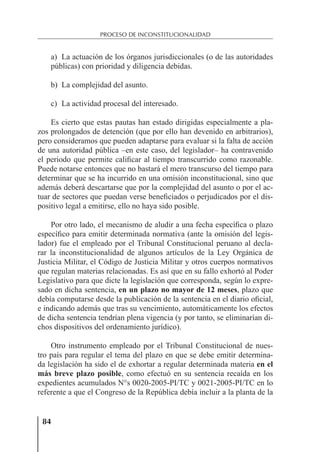 84
PROCESO DE INCONSTITUCIONALIDAD
a) La actuación de los órganos jurisdiccionales (o de las autoridades
públicas) con prioridad y diligencia debidas.
b) La complejidad del asunto.
c) La actividad procesal del interesado.
Es cierto que estas pautas han estado dirigidas especialmente a pla-
zos prolongados de detención (que por ello han devenido en arbitrarios),
pero consideramos que pueden adaptarse para evaluar si la falta de acción
de una autoridad pública –en este caso, del legislador– ha contravenido
el periodo que permite caliﬁcar al tiempo transcurrido como razonable.
Puede notarse entonces que no bastará el mero transcurso del tiempo para
determinar que se ha incurrido en una omisión inconstitucional, sino que
además deberá descartarse que por la complejidad del asunto o por el ac-
tuar de sectores que puedan verse beneﬁciados o perjudicados por el dis-
positivo legal a emitirse, ello no haya sido posible.
Por otro lado, el mecanismo de aludir a una fecha especíﬁca o plazo
especíﬁco para emitir determinada normativa (ante la omisión del legis-
lador) fue el empleado por el Tribunal Constitucional peruano al decla-
rar la inconstitucionalidad de algunos artículos de la Ley Orgánica de
Justicia Militar, el Código de Justicia Militar y otros cuerpos normativos
que regulan materias relacionadas. Es así que en su fallo exhortó al Poder
Legislativo para que dicte la legislación que corresponda, según lo expre-
sado en dicha sentencia, en un plazo no mayor de 12 meses, plazo que
debía computarse desde la publicación de la sentencia en el diario oﬁcial,
e indicando además que tras su vencimiento, automáticamente los efectos
de dicha sentencia tendrían plena vigencia (y por tanto, se eliminarían di-
chos dispositivos del ordenamiento jurídico).
Otro instrumento empleado por el Tribunal Constitucional de nues-
tro país para regular el tema del plazo en que se debe emitir determina-
da legislación ha sido el de exhortar a regular determinada materia en el
más breve plazo posible, como efectuó en su sentencia recaída en los
expedientes acumulados N°s 0020-2005-PI/TC y 0021-2005-PI/TC en lo
referente a que el Congreso de la República debía incluir a la planta de la
 