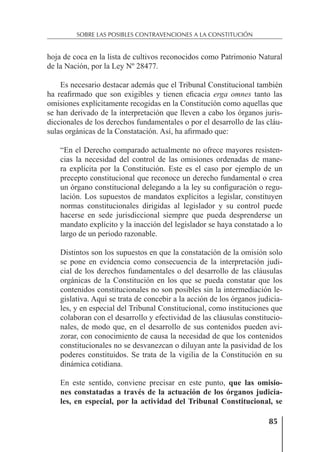 85
SOBRE LAS POSIBLES CONTRAVENCIONES A LA CONSTITUCIÓN
hoja de coca en la lista de cultivos reconocidos como Patrimonio Natural
de la Nación, por la Ley Nº 28477.
Es necesario destacar además que el Tribunal Constitucional también
ha reaﬁrmado que son exigibles y tienen eﬁcacia erga omnes tanto las
omisiones explícitamente recogidas en la Constitución como aquellas que
se han derivado de la interpretación que lleven a cabo los órganos juris-
diccionales de los derechos fundamentales o por el desarrollo de las cláu-
sulas orgánicas de la Constatación. Así, ha aﬁrmado que:
“En el Derecho comparado actualmente no ofrece mayores resisten-
cias la necesidad del control de las omisiones ordenadas de mane-
ra explícita por la Constitución. Este es el caso por ejemplo de un
precepto constitucional que reconoce un derecho fundamental o crea
un órgano constitucional delegando a la ley su conﬁguración o regu-
lación. Los supuestos de mandatos explícitos a legislar, constituyen
normas constitucionales dirigidas al legislador y su control puede
hacerse en sede jurisdiccional siempre que pueda desprenderse un
mandato explícito y la inacción del legislador se haya constatado a lo
largo de un periodo razonable.
Distintos son los supuestos en que la constatación de la omisión solo
se pone en evidencia como consecuencia de la interpretación judi-
cial de los derechos fundamentales o del desarrollo de las cláusulas
orgánicas de la Constitución en los que se pueda constatar que los
contenidos constitucionales no son posibles sin la intermediación le-
gislativa. Aquí se trata de concebir a la acción de los órganos judicia-
les, y en especial del Tribunal Constitucional, como instituciones que
colaboran con el desarrollo y efectividad de las cláusulas constitucio-
nales, de modo que, en el desarrollo de sus contenidos pueden avi-
zorar, con conocimiento de causa la necesidad de que los contenidos
constitucionales no se desvanezcan o diluyan ante la pasividad de los
poderes constituidos. Se trata de la vigilia de la Constitución en su
dinámica cotidiana.
En este sentido, conviene precisar en este punto, que las omisio-
nes constatadas a través de la actuación de los órganos judicia-
les, en especial, por la actividad del Tribunal Constitucional, se
 