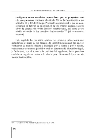 86
PROCESO DE INCONSTITUCIONALIDAD
configuran como mandatos normativos que se proyectan con
efecto erga omnes conforme al artículo 204 de la Constitución y los
artículos 81 y 82 del Código Procesal Constitucional y que en con-
secuencia se derivan de la actuación de los órganos judiciales en su
labor de defensa del orden jurídico constitucional, así como de su
misión de tutela de los derechos fundamentales”(77)
[el resaltado es
nuestro].
Este capítulo ha permitido analizar las posibles infracciones que
habilitarían al inicio de un proceso de inconstitucionalidad, las que se
conﬁguran de manera directa o indirecta, por la forma o por el fondo,
cuestionando de manera parcial o total un determinado dispositivo legal,
y ﬁnalmente, por el actuar o la omisión del legislador. En el próximo
capítulo se regularán pautas referidas al procedimiento del proceso de
inconstitucionalidad.
(77) STC Exp. Nº 006-2008-PI/TC, Fundamentos 42, 43 y 44.
 