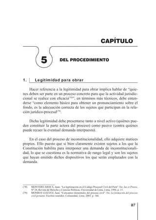 87
DEL PROCEDIMIENTO
1. Legitimidad para obrar
Hacer referencia a la legitimidad para obrar implica hablar de “quie-
nes deben ser parte en un proceso concreto para que la actividad jurisdic-
cional se realice con eﬁcacia(78)
”, en términos más técnicos, debe enten-
derse “como elemento básico para obtener un pronunciamiento sobre el
fondo, es la adecuación correcta de los sujetos que participan en la rela-
ción jurídico-procesal(79)
.
Dicha legitimidad debe presentarse tanto a nivel activo (quiénes pue-
den constituir la parte actora del proceso) como pasivo (contra quiénes
puede recaer la eventual demanda interpuesta).
En el caso del proceso de inconstitucionalidad, ello adquiere matices
propios. Ello puesto que si bien claramente existen sujetos a los que la
Constitución habilita para interponer una demanda de inconstitucionali-
dad, lo que se cuestiona es la normativa de rango legal y son los sujetos
que hayan emitido dichos dispositivos los que serán emplazados con la
demanda.
(78) MONTERO AROCA, Juan. “La legitimación en el Código Procesal Civil del Perú”. En: Ius et Praxis,
Nº 24, Revista de Derecho y Ciencias Políticas, Universidad de Lima, Lima, 1994, p. 13.
(79) MONROY GÁLVEZ, Juan. “Conceptos elementales del proceso civil”. En: La formación del proceso
civil peruano. Escritos reunidos. Comunidad, Lima, 2003, p. 186.
5 DEL PROCEDIMIENTO
CAPÍTULO
 