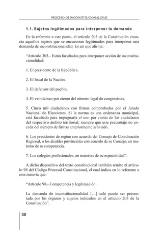 88
PROCESO DE INCONSTITUCIONALIDAD
1.1. Sujetos legitimados para interponer la demanda
En lo referente a este punto, el artículo 203 de la Constitución enun-
cia aquellos sujetos que se encuentran legitimados para interponer una
demanda de inconstitucionalidad. Es así que aﬁrma:
“Artículo 203.- Están facultados para interponer acción de inconstitu-
cionalidad:
1. El presidente de la República.
2. El ﬁscal de la Nación.
3. El defensor del pueblo.
4. El veinticinco por ciento del número legal de congresistas.
5. Cinco mil ciudadanos con ﬁrmas comprobadas por el Jurado
Nacional de Elecciones. Si la norma es una ordenanza municipal,
está facultado para impugnarla el uno por ciento de los ciudadanos
del respectivo ámbito territorial, siempre que este porcentaje no ex-
ceda del número de ﬁrmas anteriormente señalado.
6. Los presidentes de región con acuerdo del Consejo de Coordinación
Regional, o los alcaldes provinciales con acuerdo de su Concejo, en ma-
terias de su competencia.
7. Los colegios profesionales, en materias de su especialidad”.
A dicho dispositivo del texto constitucional también remite el artícu-
lo 98 del Código Procesal Constitucional, el cual indica en lo referente a
esta materia que:
“Artículo 98.- Competencia y legitimación
La demanda de inconstitucionalidad […] solo puede ser presen-
tada por los órganos y sujetos indicados en el artículo 203 de la
Constitución”.
 