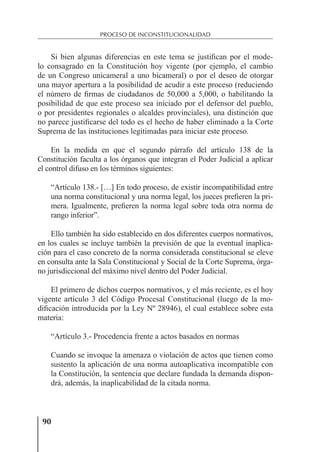 90
PROCESO DE INCONSTITUCIONALIDAD
Si bien algunas diferencias en este tema se justiﬁcan por el mode-
lo consagrado en la Constitución hoy vigente (por ejemplo, el cambio
de un Congreso unicameral a uno bicameral) o por el deseo de otorgar
una mayor apertura a la posibilidad de acudir a este proceso (reduciendo
el número de ﬁrmas de ciudadanos de 50,000 a 5,000, o habilitando la
posibilidad de que este proceso sea iniciado por el defensor del pueblo,
o por presidentes regionales o alcaldes provinciales), una distinción que
no parece justiﬁcarse del todo es el hecho de haber eliminado a la Corte
Suprema de las instituciones legitimadas para iniciar este proceso.
En la medida en que el segundo párrafo del artículo 138 de la
Constitución faculta a los órganos que integran el Poder Judicial a aplicar
el control difuso en los términos siguientes:
“Artículo 138.- […] En todo proceso, de existir incompatibilidad entre
una norma constitucional y una norma legal, los jueces preﬁeren la pri-
mera. Igualmente, preﬁeren la norma legal sobre toda otra norma de
rango inferior”.
Ello también ha sido establecido en dos diferentes cuerpos normativos,
en los cuales se incluye también la previsión de que la eventual inaplica-
ción para el caso concreto de la norma considerada constitucional se eleve
en consulta ante la Sala Constitucional y Social de la Corte Suprema, órga-
no jurisdiccional del máximo nivel dentro del Poder Judicial.
El primero de dichos cuerpos normativos, y el más reciente, es el hoy
vigente artículo 3 del Código Procesal Constitucional (luego de la mo-
diﬁcación introducida por la Ley Nº 28946), el cual establece sobre esta
materia:
“Artículo 3.- Procedencia frente a actos basados en normas
Cuando se invoque la amenaza o violación de actos que tienen como
sustento la aplicación de una norma autoaplicativa incompatible con
la Constitución, la sentencia que declare fundada la demanda dispon-
drá, además, la inaplicabilidad de la citada norma.
 