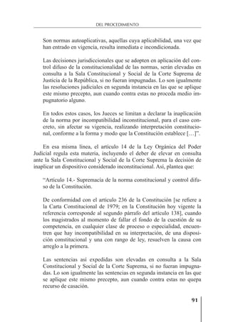 91
DEL PROCEDIMIENTO
Son normas autoaplicativas, aquellas cuya aplicabilidad, una vez que
han entrado en vigencia, resulta inmediata e incondicionada.
Las decisiones jurisdiccionales que se adopten en aplicación del con-
trol difuso de la constitucionalidad de las normas, serán elevadas en
consulta a la Sala Constitucional y Social de la Corte Suprema de
Justicia de la República, si no fueran impugnadas. Lo son igualmente
las resoluciones judiciales en segunda instancia en las que se aplique
este mismo precepto, aun cuando contra estas no proceda medio im-
pugnatorio alguno.
En todos estos casos, los Jueces se limitan a declarar la inaplicación
de la norma por incompatibilidad inconstitucional, para el caso con-
creto, sin afectar su vigencia, realizando interpretación constitucio-
nal, conforme a la forma y modo que la Constitución establece […]”.
En esa misma línea, el artículo 14 de la Ley Orgánica del Poder
Judicial regula esta materia, incluyendo el deber de elevar en consulta
ante la Sala Constitucional y Social de la Corte Suprema la decisión de
inaplicar un dispositivo considerado inconstitucional. Así, plantea que:
“Artículo 14.- Supremacía de la norma constitucional y control difu-
so de la Constitución.
De conformidad con el artículo 236 de la Constitución [se reﬁere a
la Carta Constitucional de 1979; en la Constitución hoy vigente la
referencia corresponde al segundo párrafo del artículo 138], cuando
los magistrados al momento de fallar el fondo de la cuestión de su
competencia, en cualquier clase de proceso o especialidad, encuen-
tren que hay incompatibilidad en su interpretación, de una disposi-
ción constitucional y una con rango de ley, resuelven la causa con
arreglo a la primera.
Las sentencias así expedidas son elevadas en consulta a la Sala
Constitucional y Social de la Corte Suprema, si no fueran impugna-
das. Lo son igualmente las sentencias en segunda instancia en las que
se aplique este mismo precepto, aun cuando contra estas no quepa
recurso de casación.
 
