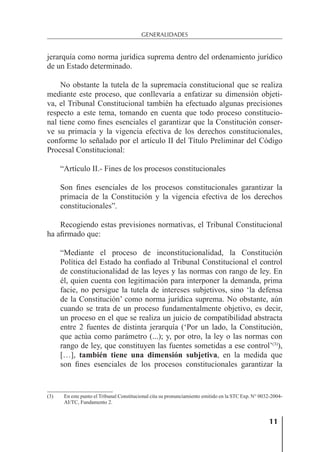 11
GENERALIDADES
jerarquía como norma jurídica suprema dentro del ordenamiento jurídico
de un Estado determinado.
No obstante la tutela de la supremacía constitucional que se realiza
mediante este proceso, que conllevaría a enfatizar su dimensión objeti-
va, el Tribunal Constitucional también ha efectuado algunas precisiones
respecto a este tema, tomando en cuenta que todo proceso constitucio-
nal tiene como ﬁnes esenciales el garantizar que la Constitución conser-
ve su primacía y la vigencia efectiva de los derechos constitucionales,
conforme lo señalado por el artículo II del Título Preliminar del Código
Procesal Constitucional:
“Artículo II.- Fines de los procesos constitucionales
Son ﬁnes esenciales de los procesos constitucionales garantizar la
primacía de la Constitución y la vigencia efectiva de los derechos
constitucionales”.
Recogiendo estas previsiones normativas, el Tribunal Constitucional
ha aﬁrmado que:
“Mediante el proceso de inconstitucionalidad, la Constitución
Política del Estado ha conﬁado al Tribunal Constitucional el control
de constitucionalidad de las leyes y las normas con rango de ley. En
él, quien cuenta con legitimación para interponer la demanda, prima
facie, no persigue la tutela de intereses subjetivos, sino ‘la defensa
de la Constitución’ como norma jurídica suprema. No obstante, aún
cuando se trata de un proceso fundamentalmente objetivo, es decir,
un proceso en el que se realiza un juicio de compatibilidad abstracta
entre 2 fuentes de distinta jerarquía (‘Por un lado, la Constitución,
que actúa como parámetro (...); y, por otro, la ley o las normas con
rango de ley, que constituyen las fuentes sometidas a ese control’(3)
),
[…], también tiene una dimensión subjetiva, en la medida que
son ﬁnes esenciales de los procesos constitucionales garantizar la
(3) En este punto el Tribunal Constitucional cita su pronunciamiento emitido en la STC Exp. N° 0032-2004-
AI/TC, Fundamento 2.
 