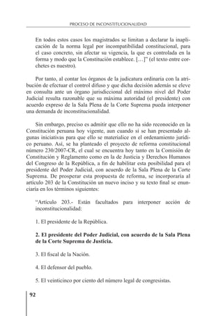 92
PROCESO DE INCONSTITUCIONALIDAD
En todos estos casos los magistrados se limitan a declarar la inapli-
cación de la norma legal por incompatibilidad constitucional, para
el caso concreto, sin afectar su vigencia, la que es controlada en la
forma y modo que la Constitución establece. […]” (el texto entre cor-
chetes es nuestro).
Por tanto, al contar los órganos de la judicatura ordinaria con la atri-
bución de efectuar el control difuso y que dicha decisión además se eleve
en consulta ante un órgano jurisdiccional del máximo nivel del Poder
Judicial resulta razonable que su máxima autoridad (el presidente) con
acuerdo expreso de la Sala Plena de la Corte Suprema pueda interponer
una demanda de inconstitucionalidad.
Sin embargo, preciso es admitir que ello no ha sido reconocido en la
Constitución peruana hoy vigente, aun cuando sí se han presentado al-
gunas iniciativas para que ello se materialice en el ordenamiento jurídi-
co peruano. Así, se ha planteado el proyecto de reforma constitucional
número 230/2007-CR, el cual se encuentra hoy tanto en la Comisión de
Constitución y Reglamento como en la de Justicia y Derechos Humanos
del Congreso de la República, a ﬁn de habilitar esta posibilidad para el
presidente del Poder Judicial, con acuerdo de la Sala Plena de la Corte
Suprema. De prosperar esta propuesta de reforma, se incorporaría al
artículo 203 de la Constitución un nuevo inciso y su texto ﬁnal se enun-
ciaría en los términos siguientes:
“Artículo 203.- Están facultados para interponer acción de
inconstitucionalidad:
1. El presidente de la República.
2. El presidente del Poder Judicial, con acuerdo de la Sala Plena
de la Corte Suprema de Justicia.
3. El ﬁscal de la Nación.
4. El defensor del pueblo.
5. El veinticinco por ciento del número legal de congresistas.
 