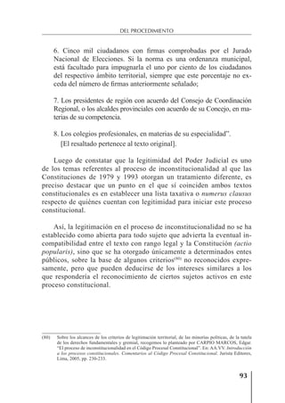 93
DEL PROCEDIMIENTO
6. Cinco mil ciudadanos con ﬁrmas comprobadas por el Jurado
Nacional de Elecciones. Si la norma es una ordenanza municipal,
está facultado para impugnarla el uno por ciento de los ciudadanos
del respectivo ámbito territorial, siempre que este porcentaje no ex-
ceda del número de ﬁrmas anteriormente señalado;
7. Los presidentes de región con acuerdo del Consejo de Coordinación
Regional, o los alcaldes provinciales con acuerdo de su Concejo, en ma-
terias de su competencia.
8. Los colegios profesionales, en materias de su especialidad”.
[El resaltado pertenece al texto original].
Luego de constatar que la legitimidad del Poder Judicial es uno
de los temas referentes al proceso de inconstitucionalidad al que las
Constituciones de 1979 y 1993 otorgan un tratamiento diferente, es
preciso destacar que un punto en el que sí coinciden ambos textos
constitucionales es en establecer una lista taxativa o numerus clausus
respecto de quiénes cuentan con legitimidad para iniciar este proceso
constitucional.
Así, la legitimación en el proceso de inconstitucionalidad no se ha
establecido como abierta para todo sujeto que advierta la eventual in-
compatibilidad entre el texto con rango legal y la Constitución (actio
popularis), sino que se ha otorgado únicamente a determinados entes
públicos, sobre la base de algunos criterios(80)
no reconocidos expre-
samente, pero que pueden deducirse de los intereses similares a los
que respondería el reconocimiento de ciertos sujetos activos en este
proceso constitucional.
(80) Sobre los alcances de los criterios de legitimación territorial, de las minorías políticas, de la tutela
de los derechos fundamentales y gremial, recogemos lo planteado por CARPIO MARCOS, Edgar.
“El proceso de inconstitucionalidad en el Código Procesal Constitucional”. En: AA.VV. Introducción
a los procesos constitucionales. Comentarios al Código Procesal Constitucional. Jurista Editores,
Lima, 2005, pp. 230-233.
 