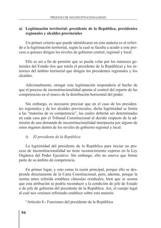 94
PROCESO DE INCONSTITUCIONALIDAD
a) Legitimación territorial: presidente de la República, presidentes
regionales y alcaldes provinciales
Un primer criterio que puede identiﬁcarse en esta materia es el referi-
do a la legitimación territorial, según la cual se faculta a acudir a este pro-
ceso a quienes dirigen los niveles de gobierno central, regional y local.
Ello es así a ﬁn de permitir que se pueda velar por los intereses ge-
nerales del Estado (los que tutela el presidente de la República) y los in-
tereses del ámbito territorial que dirigen los presidentes regionales y los
alcaldes.
Adicionalmente, otorgar esta legitimación respondería al hecho de
que el proceso de inconstitucionalidad apunta al control del reparto de las
competencias en el marco de la distribución horizontal del poder.
Sin embargo, es necesario precisar que en el caso de los presiden-
tes regionales y de los alcaldes provinciales, dicha legitimidad se limita
a las “materias de su competencia”, las cuales deberán ser determinadas
en cada caso por el Tribunal Constitucional al decidir respecto de la ad-
misión de una demanda de inconstitucionalidad interpuesta por alguno de
estos órganos dentro de los niveles de gobierno regional y local.
i) El presidente de la República
La legitimidad del presidente de la República para iniciar un pro-
ceso de inconstitucionalidad no tiene reconocimiento expreso en la Ley
Orgánica del Poder Ejecutivo. Sin embargo, ello no enerva que forme
parte de su ámbito de competencia.
En primer lugar, y esto como la razón principal, porque ello se des-
prende directamente de la Carta Constitucional, pero, además, porque la
norma antes referida establece cláusulas residuales, bien que se asuma
que esta atribución se podría reconducir a la condición de jefe de Estado
o de jefe de gobierno del presidente de la República. Así, el cuerpo legal
al cual nos venimos reﬁriendo establece sobre esta materia:
“Artículo 8.- Funciones del presidente de la República
 