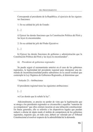 95
DEL PROCEDIMIENTO
Corresponde al presidente de la República, el ejercicio de las siguien-
tes funciones:
1. En su calidad de jefe de Estado:
[…]
t) Ejercer las demás funciones que la Constitución Política del Perú y
las leyes le encomiendan.
2. En su calidad de jefe del Poder Ejecutivo:
[…]
k) Ejercer las demás funciones de gobierno y administración que la
Constitución Política del Perú y las leyes le encomienden”.
ii) Presidente de gobiernos regionales
Se puede seguir el razonamiento anterior en el caso de los gobiernos
regionales, la legitimidad del presidente regional para interponer una de-
manda de inconstitucionalidad podría subsumirse en la causal residual que
contempla la Ley Orgánica de Gobiernos Regionales, al determinar que:
“Artículo 21.- Atribuciones
El presidente regional tiene las siguientes atribuciones:
[…]
w) Las demás que le señale la ley”.
Adicionalmente, es preciso no perder de vista que la legitimación que
se otorga a los presidentes regionales se circunscribe a aquellas “materias de
su competencia” que ellos estimen incurran en una infracción constitucional.
En líneas generales, ello se referiría a los dispositivos legales que puedan
reducir o afectar de algún modo el ámbito de competencia de los gobiernos
regionales, requisito que, en todo caso, deberá ser valorado por el Tribunal
Constitucional al resolver respecto de la admisibilidad de la demanda.
 