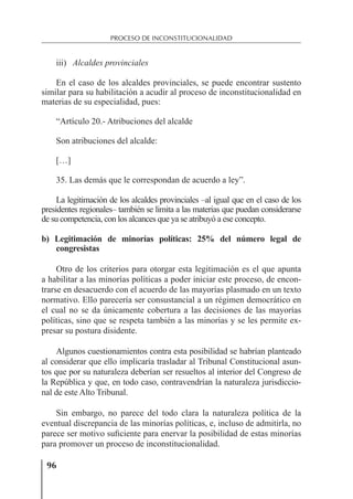 96
PROCESO DE INCONSTITUCIONALIDAD
iii) Alcaldes provinciales
En el caso de los alcaldes provinciales, se puede encontrar sustento
similar para su habilitación a acudir al proceso de inconstitucionalidad en
materias de su especialidad, pues:
“Artículo 20.- Atribuciones del alcalde
Son atribuciones del alcalde:
[…]
35. Las demás que le correspondan de acuerdo a ley”.
La legitimación de los alcaldes provinciales –al igual que en el caso de los
presidentes regionales– también se limita a las materias que puedan considerarse
de su competencia, con los alcances que ya se atribuyó a ese concepto.
b) Legitimación de minorías políticas: 25% del número legal de
congresistas
Otro de los criterios para otorgar esta legitimación es el que apunta
a habilitar a las minorías políticas a poder iniciar este proceso, de encon-
trarse en desacuerdo con el acuerdo de las mayorías plasmado en un texto
normativo. Ello parecería ser consustancial a un régimen democrático en
el cual no se da únicamente cobertura a las decisiones de las mayorías
políticas, sino que se respeta también a las minorías y se les permite ex-
presar su postura disidente.
Algunos cuestionamientos contra esta posibilidad se habrían planteado
al considerar que ello implicaría trasladar al Tribunal Constitucional asun-
tos que por su naturaleza deberían ser resueltos al interior del Congreso de
la República y que, en todo caso, contravendrían la naturaleza jurisdiccio-
nal de este Alto Tribunal.
Sin embargo, no parece del todo clara la naturaleza política de la
eventual discrepancia de las minorías políticas, e, incluso de admitirla, no
parece ser motivo suﬁciente para enervar la posibilidad de estas minorías
para promover un proceso de inconstitucionalidad.
 