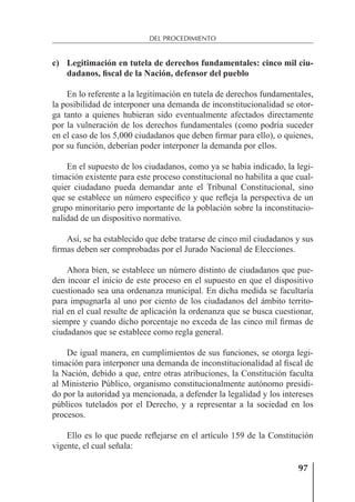 97
DEL PROCEDIMIENTO
c) Legitimación en tutela de derechos fundamentales: cinco mil ciu-
dadanos, fiscal de la Nación, defensor del pueblo
En lo referente a la legitimación en tutela de derechos fundamentales,
la posibilidad de interponer una demanda de inconstitucionalidad se otor-
ga tanto a quienes hubieran sido eventualmente afectados directamente
por la vulneración de los derechos fundamentales (como podría suceder
en el caso de los 5,000 ciudadanos que deben ﬁrmar para ello), o quienes,
por su función, deberían poder interponer la demanda por ellos.
En el supuesto de los ciudadanos, como ya se había indicado, la legi-
timación existente para este proceso constitucional no habilita a que cual-
quier ciudadano pueda demandar ante el Tribunal Constitucional, sino
que se establece un número especíﬁco y que reﬂeja la perspectiva de un
grupo minoritario pero importante de la población sobre la inconstitucio-
nalidad de un dispositivo normativo.
Así, se ha establecido que debe tratarse de cinco mil ciudadanos y sus
ﬁrmas deben ser comprobadas por el Jurado Nacional de Elecciones.
Ahora bien, se establece un número distinto de ciudadanos que pue-
den incoar el inicio de este proceso en el supuesto en que el dispositivo
cuestionado sea una ordenanza municipal. En dicha medida se facultaría
para impugnarla al uno por ciento de los ciudadanos del ámbito territo-
rial en el cual resulte de aplicación la ordenanza que se busca cuestionar,
siempre y cuando dicho porcentaje no exceda de las cinco mil ﬁrmas de
ciudadanos que se establece como regla general.
De igual manera, en cumplimientos de sus funciones, se otorga legi-
timación para interponer una demanda de inconstitucionalidad al ﬁscal de
la Nación, debido a que, entre otras atribuciones, la Constitución faculta
al Ministerio Público, organismo constitucionalmente autónomo presidi-
do por la autoridad ya mencionada, a defender la legalidad y los intereses
públicos tutelados por el Derecho, y a representar a la sociedad en los
procesos.
Ello es lo que puede reﬂejarse en el artículo 159 de la Constitución
vigente, el cual señala:
 