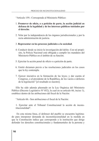 98
PROCESO DE INCONSTITUCIONALIDAD
“Artículo 159.- Corresponde al Ministerio Público:
1. Promover de oficio, o a petición de parte, la acción judicial en
defensa de la legalidad y de los intereses públicos tutelados por
el derecho.
2. Velar por la independencia de los órganos jurisdiccionales y por la
recta administración de justicia.
3. Representar en los procesos judiciales a la sociedad.
4. Conducir desde su inicio la investigación del delito. Con tal propó-
sito, la Policía Nacional está obligada a cumplir los mandatos del
Ministerio Público en el ámbito de su función.
5. Ejercitar la acción penal de oﬁcio o a petición de parte.
6. Emitir dictamen previo a las resoluciones judiciales en los casos
que la ley contempla.
7. Ejercer iniciativa en la formación de las leyes; y dar cuenta al
Congreso, o al presidente de la República, de los vacíos o defectos
de la legislación” [el resaltado es nuestro].
Ello ha sido además plasmado en la Ley Orgánica del Ministerio
Público (Decreto Legislativo Nº 052), la cual en su artículo 66, inciso 1),
establece dentro de las atribuciones del ﬁscal de la Nación:
“Artículo 66.- Son atribuciones el ﬁscal de la Nación:
1. Ejercitar ante el Tribunal Constitucional la acción de incons-
titucionalidad”.
En esta misma línea, el defensor del pueblo se encuentra legitima-
do para interponer demanda de inconstitucionalidad en la medida en
que la Constitución indica que corresponde a la institución que dirige
defender los derechos constitucionales y fundamentales de la persona y
 