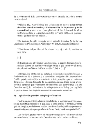 99
DEL PROCEDIMIENTO
de la comunidad. Ello quedó plasmado en el artículo 162 de la norma
constitucional:
“Artículo 162.- Corresponde a la Defensoría del Pueblo defender los
derechos constitucionales y fundamentales de la persona y de la
comunidad; y supervisar el cumplimiento de los deberes de la admi-
nistración estatal y la prestación de los servicios públicos a la ciuda-
danía” [el resaltado es nuestro].
Ello también ha sido recogido por el artículo 9, inciso 2), de la Ley
Orgánica de la Defensoría del Pueblo (Ley Nº 26520), la cual plantea que:
“El defensor del pueblo está facultado, en el ejercicio de sus funcio-
nes, para:
[...]
2) Ejercitar ante el Tribunal Constitucional la acción de inconstitucio-
nalidad contra las normas con rango de ley a que se reﬁere el inciso
4) del artículo 200 de la Constitución Política, […]”.
Entonces, esa atribución de defender los derechos constitucionales y
fundamentales de la persona y la comunidad otorgada a la Defensoría del
Pueblo puede materializarse mediante la interposición –por el defensor
del pueblo– de una demanda de inconstitucionalidad (para evitar afecta-
ciones a derechos que se amparan en una norma que contravenga la Carta
Constitucional), lo cual además ha sido plasmado en la ley que regula la
organización de este organismo constitucionalmente autónomo.
d) Legitimación gremial: colegios profesionales
Finalmente, un criterio adicional para habilitar la legitimación en los proce-
sos de inconstitucionalidad es el que alude al tema gremial y, por tanto, permite
que los colegios profesionales puedan cuestionar los dispositivos que estimen
inconstitucionales, siempre que ello se reﬁera a “materias de su especialidad”.
Los colegios profesionales se encuentran regulados –al menos en sus
pautas mínimas comunes– en la Constitución, en la cual se establece:
 