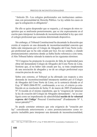 100
PROCESO DE INCONSTITUCIONALIDAD
“Artículo 20.- Los colegios profesionales son instituciones autóno-
mas con personalidad de Derecho Público. La ley señala los casos en
que la colegiación es obligatoria”.
De ello se quiso desprender que se requería, y al margen de otros re-
quisitos que se analizarán posteriormente, que se cite expresamente en el
escrito para interponer la demanda de inconstitucionalidad la ley que creó
el colegio profesional que cuestiona determinado dispositivo.
Sin embargo, el Tribunal Constitucional ha decantado la discusión que
existía al respecto en una demanda de inconstitucionalidad concreta que
había sido interpuesta por el Colegio de Abogados del Cono Norte (cole-
gio profesional que no ha sido creado por ley). En ese sentido, y citando
pronunciamientos anteriores donde ya había hecho referencia a este tema,
el Alto Tribunal habría valorado la materia en los siguientes términos:
“El Congreso ha propuesto la excepción de falta de legitimidad para
obrar del demandante Colegio de Abogados del Cono Norte de Lima.
Sostiene que, al no haber sido creado por ley, se trata simplemente
de una asociación de abogados y no de un colegio profesional cuya
creación precisa de una ley.
Sobre este extremo, el Tribunal ya ha aﬁrmado con respecto a otra
demanda de inconstitucionalidad interpuesta también por el Colegio
de Abogados del Cono Norte de Lima, en la sentencia dictada en el
Exp. Nº 0045-2004-PI/TC, conﬁrmando, a su vez, el criterio ya esta-
blecido en su resolución de fecha 31 de marzo de 2005 (Fundamento
Nº 3) recaída en el mismo expediente, que la “exigencia de ‘precisar
la ley de creación del Colegio de Abogados demandante’, ‘no se con-
ﬁgura como un impedimento de admisibilidad nacido de la voluntad
expresa del Código’ Procesal Constitucional” (Fundamento Nº 1,
tercer párrafo)(81)
”.
Se puede constatar entonces que esta exigencia de “creación por
ley” considerada anteriormente a estos pronunciamientos como re-
quisito ineludible para interponer una demanda de inconstitucionalidad,
(81) STC Exp. Nº 0025-2005-PI/TC y Exp. Nº 0026-2005-PI/TC (acumulados), Fundamentos 3 y 4.
 