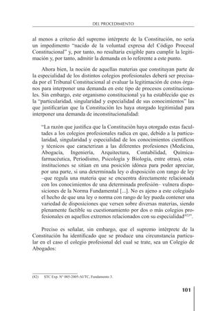 101
DEL PROCEDIMIENTO
al menos a criterio del supremo intérprete de la Constitución, no sería
un impedimento “nacido de la voluntad expresa del Código Procesal
Constitucional” y, por tanto, no resultaría exigible para cumplir la legiti-
mación y, por tanto, admitir la demanda en lo referente a este punto.
Ahora bien, la noción de aquellas materias que constituyan parte de
la especialidad de los distintos colegios profesionales deberá ser precisa-
da por el Tribunal Constitucional al evaluar la legitimación de estos órga-
nos para interponer una demanda en este tipo de procesos constituciona-
les. Sin embargo, este organismo constitucional ya ha establecido que es
la “particularidad, singularidad y especialidad de sus conocimientos” las
que justiﬁcarían que la Constitución les haya otorgado legitimidad para
interponer una demanda de inconstitucionalidad:
“La razón que justiﬁca que la Constitución haya otorgado estas facul-
tades a los colegios profesionales radica en que, debido a la particu-
laridad, singularidad y especialidad de los conocimientos cientíﬁcos
y técnicos que caracterizan a las diferentes profesiones (Medicina,
Abogacía, Ingeniería, Arquitectura, Contabilidad, Química-
farmacéutica, Periodismo, Psicología y Biología, entre otras), estas
instituciones se sitúan en una posición idónea para poder apreciar,
por una parte, si una determinada ley o disposición con rango de ley
–que regula una materia que se encuentra directamente relacionada
con los conocimientos de una determinada profesión– vulnera dispo-
siciones de la Norma Fundamental [...]. No es ajeno a este colegiado
el hecho de que una ley o norma con rango de ley pueda contener una
variedad de disposiciones que versen sobre diversas materias, siendo
plenamente factible su cuestionamiento por dos o más colegios pro-
fesionales en aquellos extremos relacionados con su especialidad(82)
”.
Preciso es señalar, sin embargo, que el supremo intérprete de la
Constitución ha identiﬁcado que se produce una circunstancia particu-
lar en el caso el colegio profesional del cual se trate, sea un Colegio de
Abogados:
(82) STC Exp. N° 005-2005-AI/TC, Fundamento 3.
 