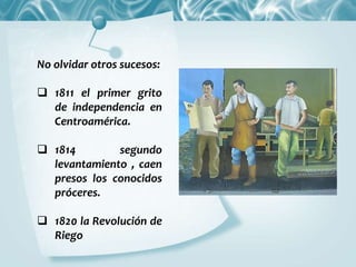 No olvidar otros sucesos:
 1811 el primer grito
de independencia en
Centroamérica.
 1814 segundo
levantamiento , caen
presos los conocidos
próceres.
 1820 la Revolución de
Riego
 