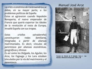 Manuel José Arce
Tomado de: Historia de El Salvador. Tomo I. San
Salvador: Ministerio de Educación, 1994. p. 68.
La crisis económica de Centroamérica se
debía, en su mayor parte, a los
problemas políticos de España.
Estos se agravaron cuando Napoleón
Bonaparte, el nuevo emperador de
Francia que quería exportar los ideales
de la revolución al resto de Europa,
invadió España con sus tropas.
Estos criollos salvadoreños
constituyeron redes familiares,
integradas a partir de alianzas
matrimoniales. Es decir, vínculos de
parentesco por alianzas económicas,
geográficas y étnicas
Es así como los Delgado, los Aguilar, los
Arce, los Fagoaga y los Lara estaban
vinculados por la vía del matrimonio y el
parentesco.
 