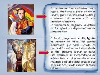 El movimiento independentista cobró
vigor al debilitarse el poder del rey en
España, pues la inestabilidad política y
económica del imperio creó una
situación insostenible.
En Venezuela se aseguraba la victoria
de los ejércitos independentistas de
Simón Bolívar.
En México, en febrero de 1821, Agustín
de Iturbide, un oficial del ejército
monárquico que había luchado en
contra del movimiento independiente
de 1810, proclamó el Plan de Iguala.
Este declaraba la independencia de
México bajo un plan conciliador que
resultaba aceptable para aquellos que
se habían beneficiado durante la época
colonial.
 