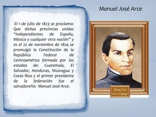 Manuel José Arce
El 1 de julio de 1823 se proclamo:
Que dichas provincias unidas
“Independientes de España,
México y cualquier otra nación” y
es el 22 de noviembre de 1824 se
promulgó la Constitución de la
República Federal de
Centroamérica formada por los
estados de: Guatemala, El
Salvador, Honduras, Nicaragua y
Costa Rica y el primer presidente
de la federación fue el
salvadoreño: Manuel José Arce.
 