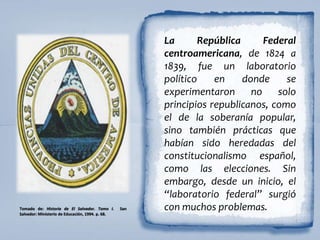 La República Federal
centroamericana, de 1824 a
1839, fue un laboratorio
político en donde se
experimentaron no solo
principios republicanos, como
el de la soberanía popular,
sino también prácticas que
habían sido heredadas del
constitucionalismo español,
como las elecciones. Sin
embargo, desde un inicio, el
“laboratorio federal” surgió
con muchos problemas.Tomado de: Historia de El Salvador. Tomo I. San
Salvador: Ministerio de Educación, 1994. p. 68.
 
