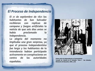 El Proceso de Independencia
El 21 de septiembre de 1821 los
habitantes de San Salvador
recibieron con replicas de
campana y fuegos artificiales la
noticia de que seis días antes se
había proclamado la
independencia.
La alegría del momento no
implicaba una gran sorpresa, ya
que el proceso independentista
fue largo y los habitantes de la
Intendencia habían participado
activamente en conspiraciones en
contra de las autoridades
españolas.
Primer grito de independencia en Centroamérica.
Tomado de: Historia de El Salvador. Tomo I. San Salvador:
Ministerio de Educación, 1994. p. 68.
 
