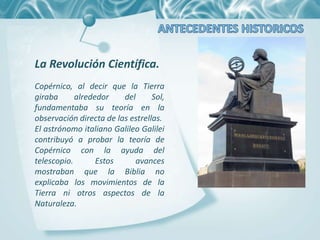La Revolución Científica.
Copérnico, al decir que la Tierra
giraba alrededor del Sol,
fundamentaba su teoría en la
observación directa de las estrellas.
El astrónomo italiano Galileo Galilei
contribuyó a probar la teoría de
Copérnico con la ayuda del
telescopio. Estos avances
mostraban que la Biblia no
explicaba los movimientos de la
Tierra ni otros aspectos de la
Naturaleza.
 
