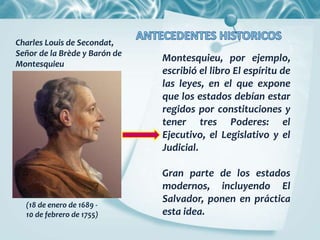Montesquieu, por ejemplo,
escribió el libro El espíritu de
las leyes, en el que expone
que los estados debían estar
regidos por constituciones y
tener tres Poderes: el
Ejecutivo, el Legislativo y el
Judicial.
Gran parte de los estados
modernos, incluyendo El
Salvador, ponen en práctica
esta idea.
(18 de enero de 1689 -
10 de febrero de 1755)
Charles Louis de Secondat,
Señor de la Brède y Barón de
Montesquieu
 