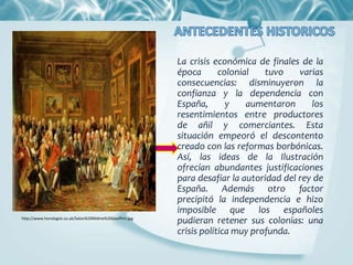 La crisis económica de finales de la
época colonial tuvo varias
consecuencias: disminuyeron la
confianza y la dependencia con
España, y aumentaron los
resentimientos entre productores
de añil y comerciantes. Esta
situación empeoró el descontento
creado con las reformas borbónicas.
Así, las ideas de la Ilustración
ofrecían abundantes justificaciones
para desafiar la autoridad del rey de
España. Además otro factor
precipitó la independencia e hizo
imposible que los españoles
pudieran retener sus colonias: una
crisis política muy profunda.
http://www.horologist.co.uk/Salon%20Mdme%20Geoffrin.jpg
 