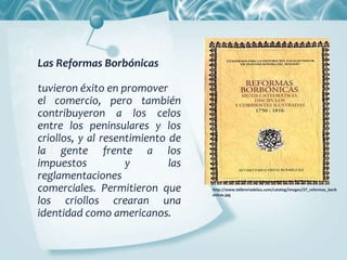 Las Reformas Borbónicas
tuvieron éxito en promover
el comercio, pero también
contribuyeron a los celos
entre los peninsulares y los
criollos, y al resentimiento de
la gente frente a los
impuestos y las
reglamentaciones
comerciales. Permitieron que
los criollos crearan una
identidad como americanos.
http://www.lalibreriadelau.com/catalog/images/27_reformas_borb
onicas.jpg
 