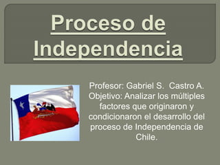Profesor: Gabriel S. Castro A.
Objetivo: Analizar los múltiples
factores que originaron y
condicionaron el desarrollo del
proceso de Independencia de
Chile.
 