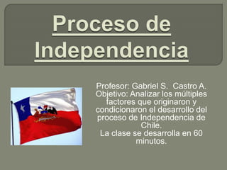 Profesor: Gabriel S. Castro A.
Objetivo: Analizar los múltiples
factores que originaron y
condicionaron el desarrollo del
proceso de Independencia de
Chile.
La clase se desarrolla en 60
minutos.
 