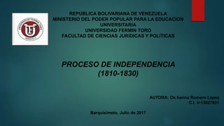 REPUBLICA BOLIVARIANA DE VENEZUELA
MINISTERIO DEL PODER POPULAR PARA LA EDUCACION
UNIVERSITARIA
UNIVERSIDAD FERMIN TORO
FACULTAD DE CIENCIAS JURÍDICAS Y POLÍTICAS
PROCESO DE INDEPENDENCIA
(1810-1830)
AUTORA: Os karina Romero López
C.I. V-13027931
Barquisimeto, Julio de 2017
 