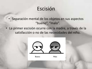 Escisión
• Separación mental de los objetos en sus aspectos
“bueno”, “malo”.
• La primer escisión ocurre con la madre, a través de la
satisfacción o no de las necesidades del niño.
 