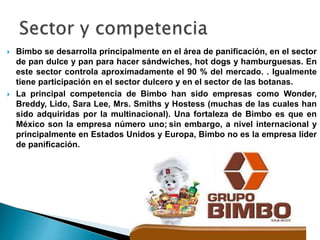  Bimbo se desarrolla principalmente en el área de panificación, en el sector
de pan dulce y pan para hacer sándwiches, hot dogs y hamburguesas. En
este sector controla aproximadamente el 90 % del mercado. . Igualmente
tiene participación en el sector dulcero y en el sector de las botanas.
 La principal competencia de Bimbo han sido empresas como Wonder,
Breddy, Lido, Sara Lee, Mrs. Smiths y Hostess (muchas de las cuales han
sido adquiridas por la multinacional). Una fortaleza de Bimbo es que en
México son la empresa número uno; sin embargo, a nivel internacional y
principalmente en Estados Unidos y Europa, Bimbo no es la empresa líder
de panificación.
 