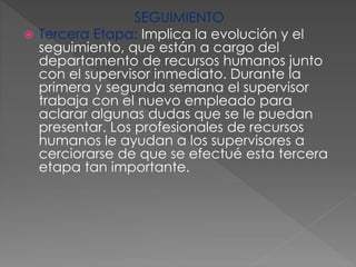 SEGUIMIENTO
 Tercera Etapa: Implica la evolución y el
seguimiento, que están a cargo del
departamento de recursos humanos junto
con el supervisor inmediato. Durante la
primera y segunda semana el supervisor
trabaja con el nuevo empleado para
aclarar algunas dudas que se le puedan
presentar. Los profesionales de recursos
humanos le ayudan a los supervisores a
cerciorarse de que se efectué esta tercera
etapa tan importante.
 