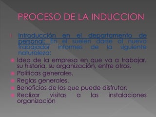 1. Introducción en el departamento de
personal: En el suelen darse al nuevo
trabajador informes de la siguiente
naturaleza:
 Idea de la empresa en que va a trabajar,
su historia, su organización, entre otros.
 Políticas generales.
 Reglas generales.
 Beneficios de los que puede disfrutar.
 Realizar visitas a las instalaciones
organización
 