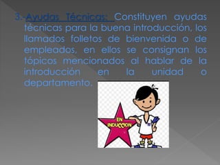 3.-Ayudas Técnicas: Constituyen ayudas
técnicas para la buena introducción, los
llamados folletos de bienvenida o de
empleados, en ellos se consignan los
tópicos mencionados al hablar de la
introducción en la unidad o
departamento.
 