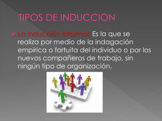  La Inducción Informal: Es la que se
realiza por medio de la indagación
empírica o fortuita del individuo o por los
nuevos compañeros de trabajo, sin
ningún tipo de organización.
 
