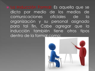  La Inducción Formal: Es aquella que se
dicta por medio de los medios de
comunicaciones oficiales de la
organización y su personal asignado
para tal fin. Cabe agregar que la
inducción también tiene otros tipos
dentro de la formal como:
 