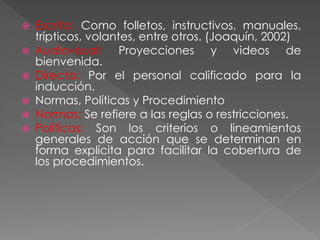  Escrita: Como folletos, instructivos, manuales,
trípticos, volantes, entre otros. (Joaquín, 2002)
 Audiovisual: Proyecciones y videos de
bienvenida.
 Directa: Por el personal calificado para la
inducción.
 Normas, Políticas y Procedimiento
 Normas: Se refiere a las reglas o restricciones.
 Políticas: Son los criterios o lineamientos
generales de acción que se determinan en
forma explícita para facilitar la cobertura de
los procedimientos.
 