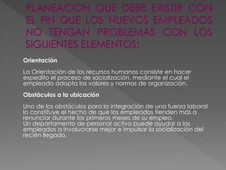 Orientación
La Orientación de los recursos humanos consiste en hacer
expedito el proceso de socialización, mediante el cual el
empleado adopta los valores y normas de organización.
Obstáculos a la ubicación
Uno de los obstáculos para la integración de una fuerza laboral
lo constituye el hecho de que los empleados tienden más a
renunciar durante los primeros meses de su empleo.
Un departamento de personal activo puede ayudar a los
empleados a involucrarse mejor e impulsar la socialización del
recién llegado.
 