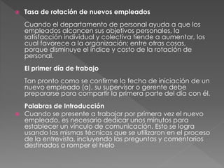  Tasa de rotación de nuevos empleados
Cuando el departamento de personal ayuda a que los
empleados alcancen sus objetivos personales, la
satisfacción individual y colectiva tiende a aumentar, los
cual favorece a la organización; entre otras cosas,
porque disminuye el índice y costo de la rotación de
personal.
El primer día de trabajo
Tan pronto como se confirme la fecha de iniciación de un
nuevo empleado (a), su supervisor o gerente debe
prepararse para compartir la primera parte del día con él.
Palabras de Introducción
 Cuando se presente a trabajar por primera vez el nuevo
empleado, es necesario dedicar unos minutos para
establecer un vínculo de comunicación. Esto se logra
usando las mismas técnicas que se utilizaron en el proceso
de la entrevista, incluyendo las preguntas y comentarios
destinados a romper el hielo
 