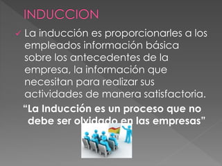  La inducción es proporcionarles a los
empleados información básica
sobre los antecedentes de la
empresa, la información que
necesitan para realizar sus
actividades de manera satisfactoria.
“La Inducción es un proceso que no
debe ser olvidado en las empresas”
 