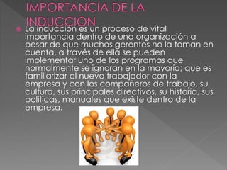  La inducción es un proceso de vital
importancia dentro de una organización a
pesar de que muchos gerentes no la toman en
cuenta, a través de ella se pueden
implementar uno de los programas que
normalmente se ignoran en la mayoría; que es
familiarizar al nuevo trabajador con la
empresa y con los compañeros de trabajo, su
cultura, sus principales directivos, su historia, sus
políticas, manuales que existe dentro de la
empresa.
 
