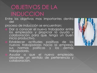 Entre los objetivos mas importantes dentro
del
proceso de inducción se encuentran:
 Dar a conocer el nuevo trabajador entre
los empleados y propiciar la ayuda y
colaboración para que tenga un buen
inicio productivo.
 Establecer actitudes positivas de los
nuevos trabajadores hacia la empresa,
sus normas políticas y los demás
trabajadores.
 Ayudar a que el nuevo empleado
desarrolle un sentido de pertenencia y
colaboración.
 