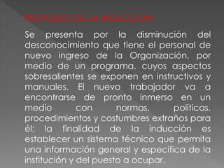 Se presenta por la disminución del
desconocimiento que tiene el personal de
nuevo ingreso de la Organización, por
medio de un programa, cuyos aspectos
sobresalientes se exponen en instructivos y
manuales. El nuevo trabajador va a
encontrarse de pronto inmerso en un
medio con normas, políticas,
procedimientos y costumbres extraños para
él; la finalidad de la inducción es
establecer un sistema técnico que permita
una información general y especifica de la
institución y del puesto a ocupar.
PROPOSITO DE LA INDUCCION:
 